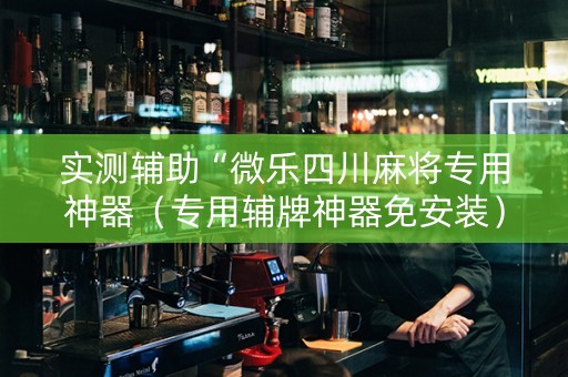 实测辅助“微乐四川麻将专用神器（专用辅牌神器免安装）