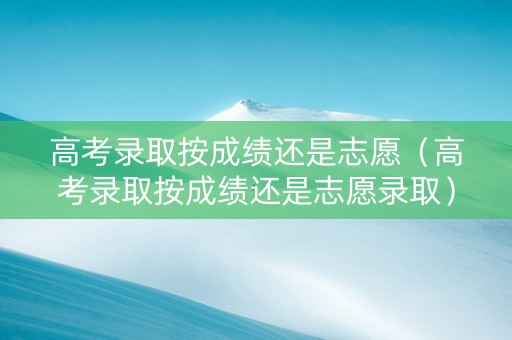高考录取按成绩还是志愿（高考录取按成绩还是志愿录取）
