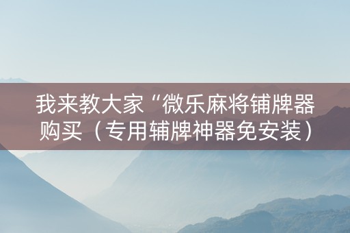 我来教大家“微乐麻将铺牌器购买（专用辅牌神器免安装）