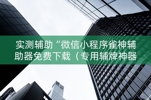 实测辅助“微信小程序雀神辅助器免费下载（专用辅牌神器免安装）