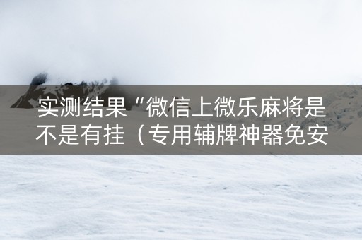 实测结果“微信上微乐麻将是不是有挂（专用辅牌神器免安装）