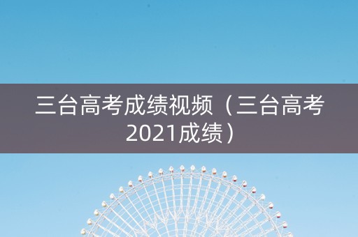 三台高考成绩视频（三台高考2021成绩）