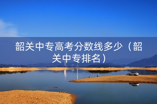韶关中专高考分数线多少（韶关中专排名）