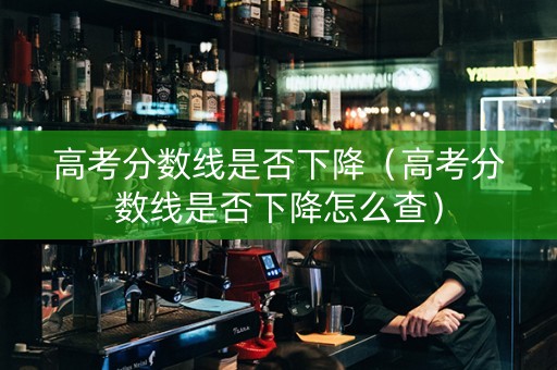 高考分数线是否下降（高考分数线是否下降怎么查）