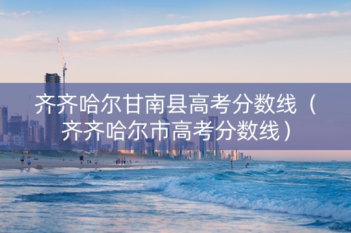 齐齐哈尔甘南县高考分数线（齐齐哈尔市高考分数线）