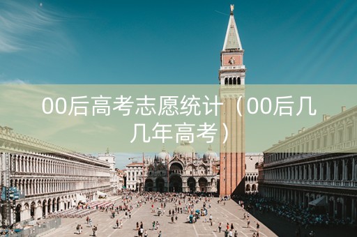 00后高考志愿统计（00后几几年高考）
