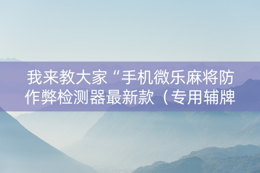 我来教大家“手机微乐麻将防作弊检测器最新款（专用辅牌神器免安装）