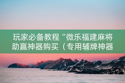 玩家必备教程“微乐福建麻将助赢神器购买（专用辅牌神器免安装）