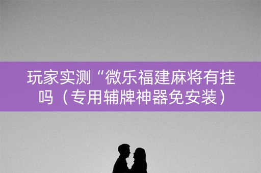 玩家实测“微乐福建麻将有挂吗（专用辅牌神器免安装）