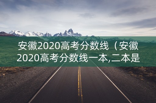 安徽2020高考分数线（安徽2020高考分数线一本,二本是多少）