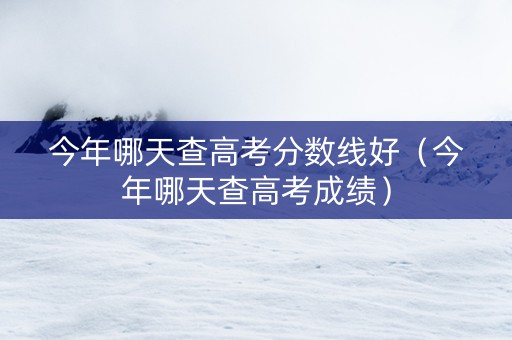 今年哪天查高考分数线好（今年哪天查高考成绩）