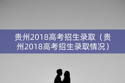 贵州2018高考招生录取（贵州2018高考招生录取情况）