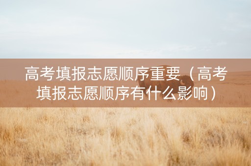 高考填报志愿顺序重要（高考填报志愿顺序有什么影响）