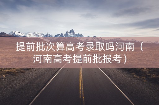 提前批次算高考录取吗河南（河南高考提前批报考）