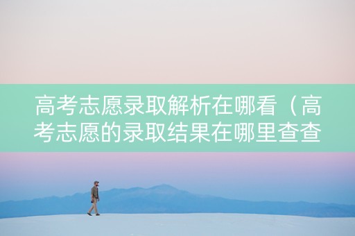 高考志愿录取解析在哪看（高考志愿的录取结果在哪里查查询）