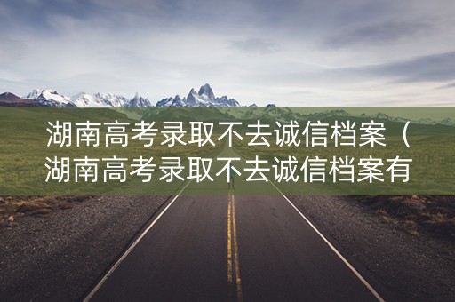 湖南高考录取不去诚信档案（湖南高考录取不去诚信档案有影响吗）