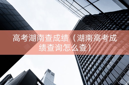 高考湖南查成绩（湖南高考成绩查询怎么查）