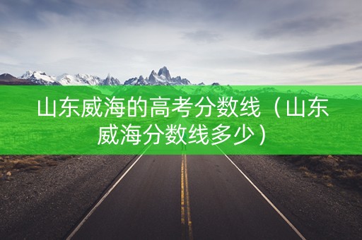 山东威海的高考分数线（山东威海分数线多少）