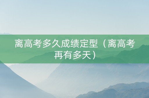 离高考多久成绩定型（离高考再有多天）