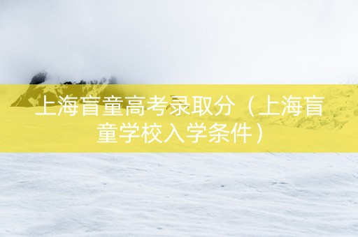上海盲童高考录取分（上海盲童学校入学条件）