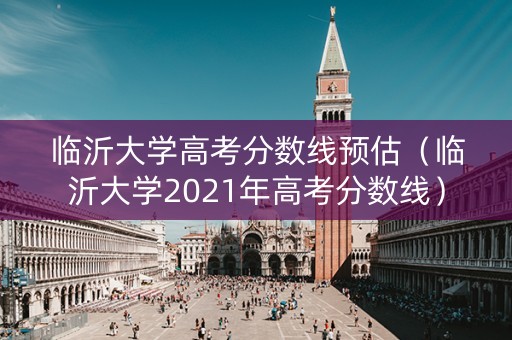临沂大学高考分数线预估（临沂大学2021年高考分数线）
