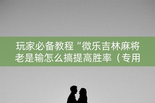 玩家必备教程“微乐吉林麻将老是输怎么搞提高胜率（专用辅牌神器免安装）