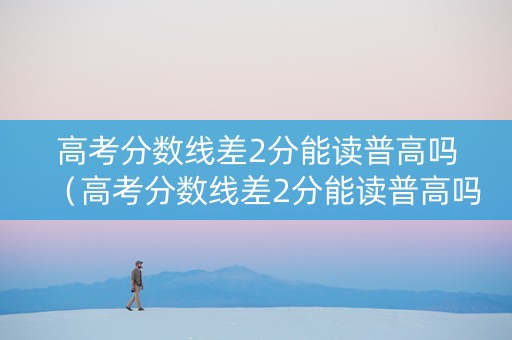 高考分数线差2分能读普高吗（高考分数线差2分能读普高吗女生）