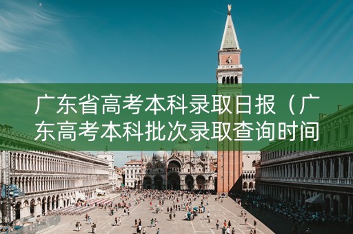 广东省高考本科录取日报（广东高考本科批次录取查询时间）