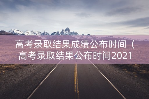 高考录取结果成绩公布时间（高考录取结果公布时间2021）