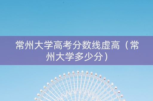 常州大学高考分数线虚高（常州大学多少分）