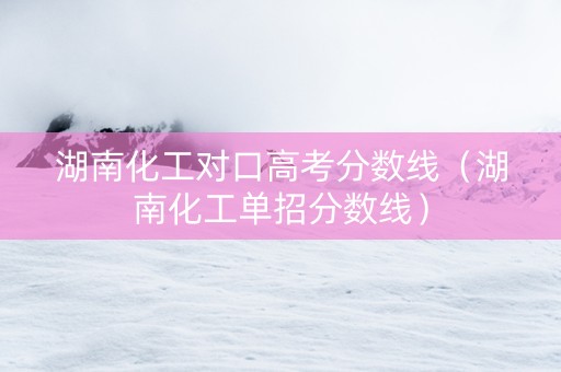 湖南化工对口高考分数线（湖南化工单招分数线）
