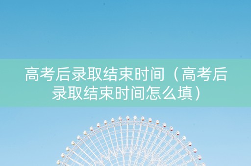 高考后录取结束时间（高考后录取结束时间怎么填）