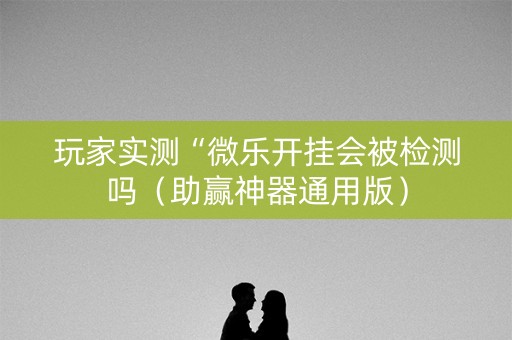 玩家实测“微乐开挂会被检测吗（助赢神器通用版）