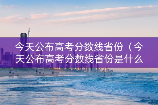 今天公布高考分数线省份（今天公布高考分数线省份是什么）