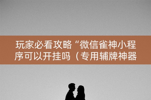 玩家必看攻略“微信雀神小程序可以开挂吗（专用辅牌神器免安装）