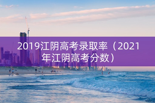 2019江阴高考录取率（2021年江阴高考分数）
