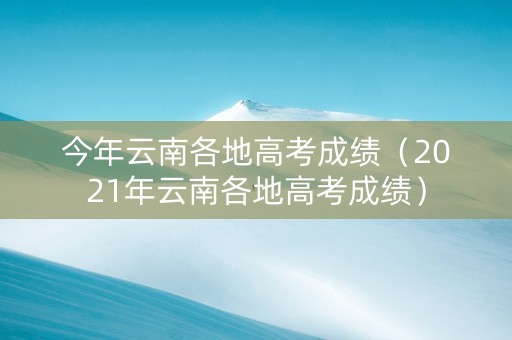 今年云南各地高考成绩（2021年云南各地高考成绩）