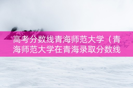 高考分数线青海师范大学（青海师范大学在青海录取分数线）
