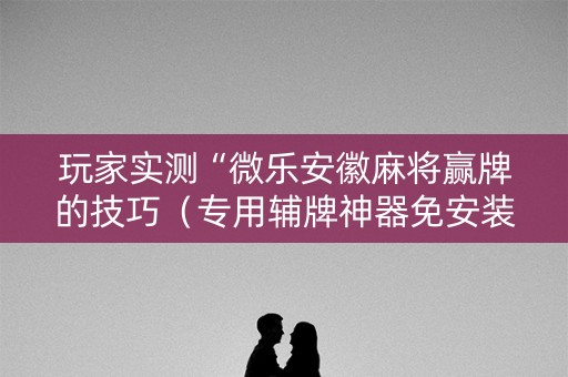 玩家实测“微乐安徽麻将赢牌的技巧（专用辅牌神器免安装）