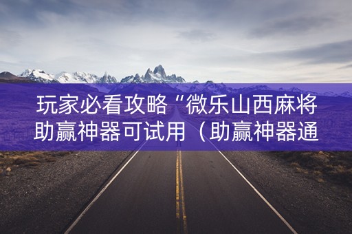 玩家必看攻略“微乐山西麻将助赢神器可试用（助赢神器通用版）