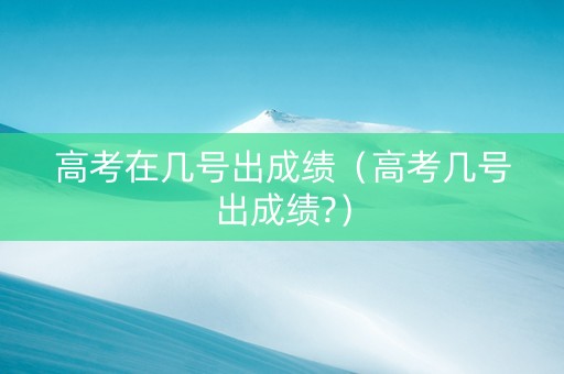 高考在几号出成绩（高考几号出成绩?）
