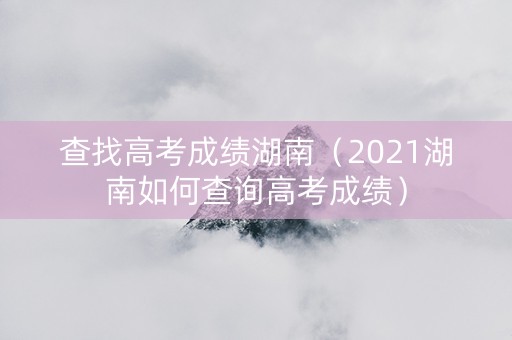 查找高考成绩湖南（2021湖南如何查询高考成绩）