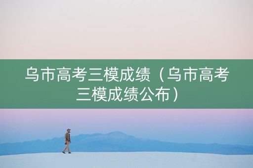 乌市高考三模成绩（乌市高考三模成绩公布）