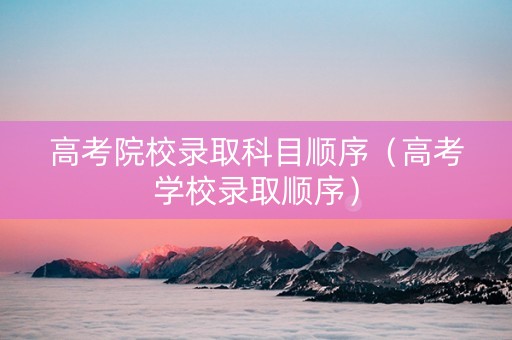 高考院校录取科目顺序（高考学校录取顺序）