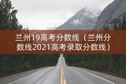 兰州19高考分数线（兰州分数线2021高考录取分数线）