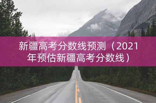 新疆高考分数线预测（2021年预估新疆高考分数线）