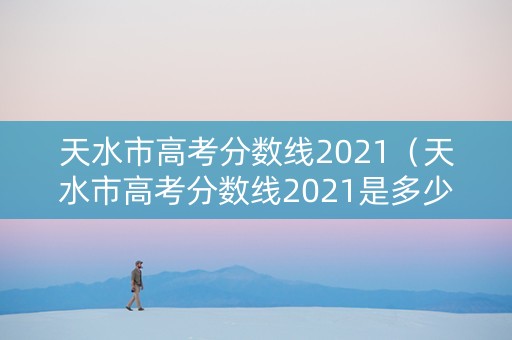 天水市高考分数线2021（天水市高考分数线2021是多少）