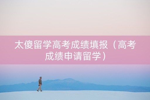 太傻留学高考成绩填报（高考成绩申请留学）