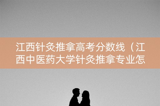 江西针灸推拿高考分数线（江西中医药大学针灸推拿专业怎么样）
