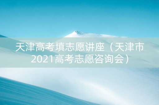 天津高考填志愿讲座（天津市2021高考志愿咨询会）